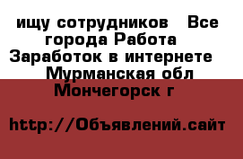 ищу сотрудников - Все города Работа » Заработок в интернете   . Мурманская обл.,Мончегорск г.